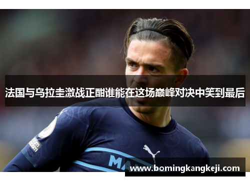 法国与乌拉圭激战正酣谁能在这场巅峰对决中笑到最后